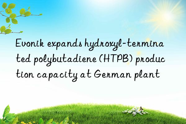  expands hydroxyl-terminated polybutadiene (htpb) production capacity at german plant
