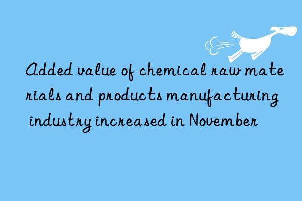 added value of chemical raw materials and products manufacturing industry increased in november