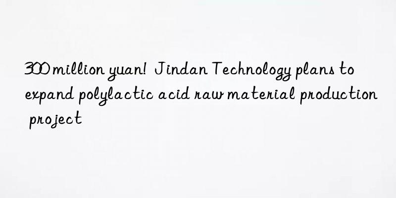 300 million yuan! jindan technology plans to expand polylactic acid raw material production project