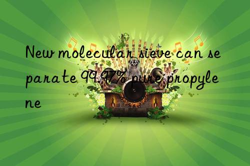 new molecular sieve can separate 99.97% pure propylene