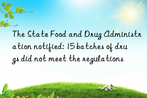 the state food and drug administration notified: 15 batches of drugs did not meet the regulations