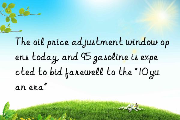 the oil price adjustment win opens today, and 95 gasoline is expected to bid farewell to the "10 yuan era"