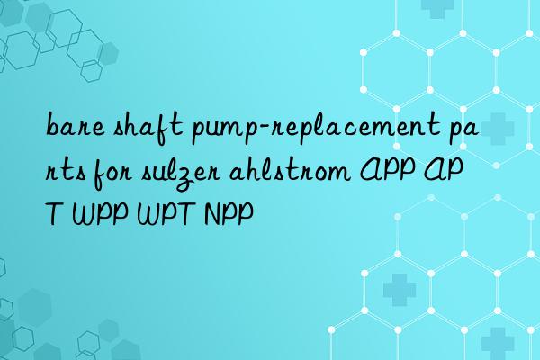 bare shaft pump-replacement parts for sulzer ahlstrom app apt wpp wpt npp