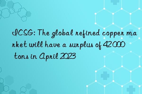 icsg: the global refined copper market will have a surplus of 42 000 tons in april 2023