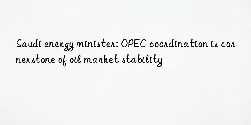 saudi energy minister: opec coordination is cornerstone of oil market stability