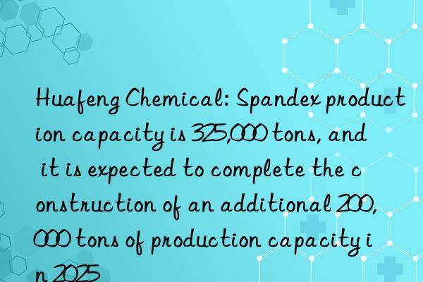 huafeng chemical: spandex production capacity is 325,000 tons, and it is expected to complete the construction of an additional 200,000 tons of production capacity in 2025