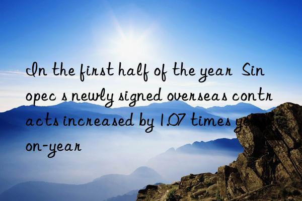in the first half of the year  sinopec s newly signed overseas contracts increased by 1.07 times year-on-year