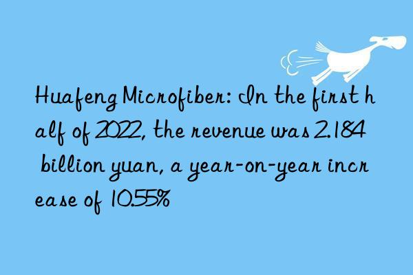 huafeng microfiber: in the first half of 2022, the revenue was 2.184 billion yuan, a year-on-year increase of 10.55%