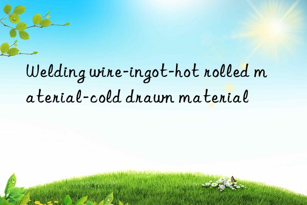 welding wire-ingot-hot rolled material-cold drawn material