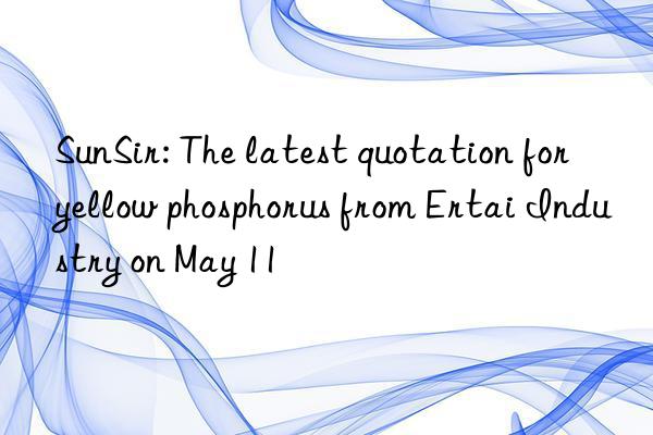 sunsir: the latest quotation for yellow phosphorus from ertai industry on may 11