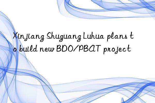 xinjiang shuguang luhua plans to build new bdo/pbat project