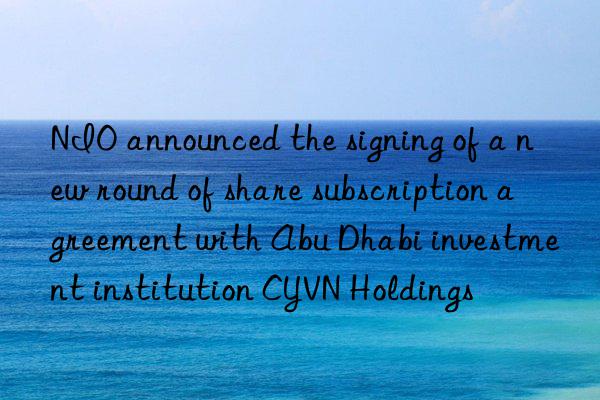 nio announced the signing of a new round of share subscription agreement with abu dhabi investment institution cyvn holdings