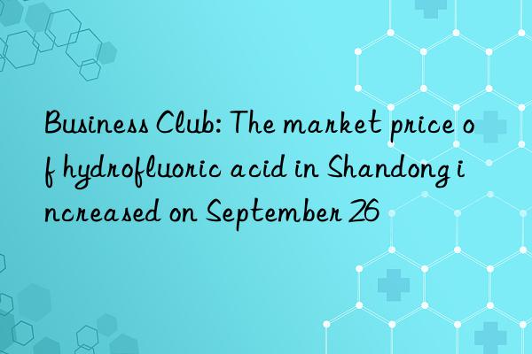 business club: the market price of hydrofluoric acid in shandong increased on september 26