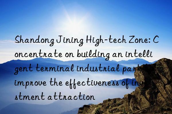 shandong jining high-tech zone: concentrate on building an intelligent terminal industrial park to improve the effectiveness of investment attraction
