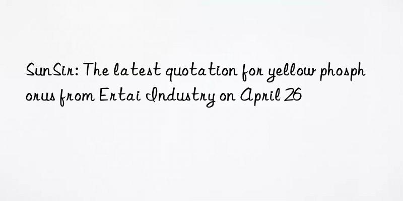 sunsir: the latest quotation for yellow phosphorus from ertai industry on april 26