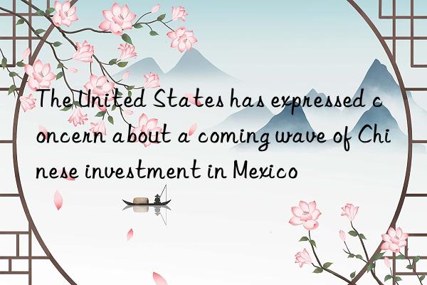 the united states has expressed concern about a coming wave of chinese investment in mexico