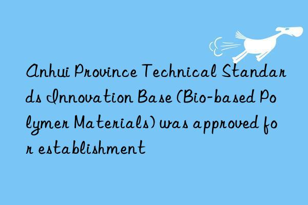 anhui province technical standards innovation base (bio-based polymer materials) was approved for establishment
