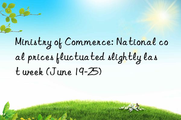 ministry of commerce: national coal prices fluctuated slightly last week (june 19-25)