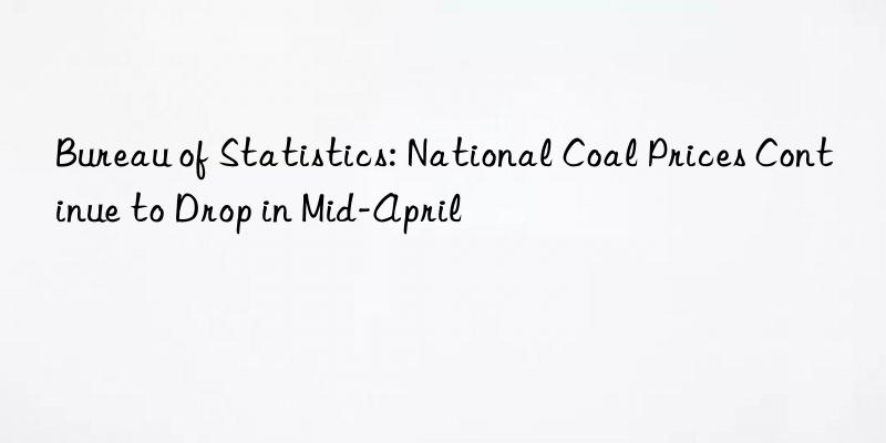 bureau of statistics: national coal prices continue to drop in mid-april
