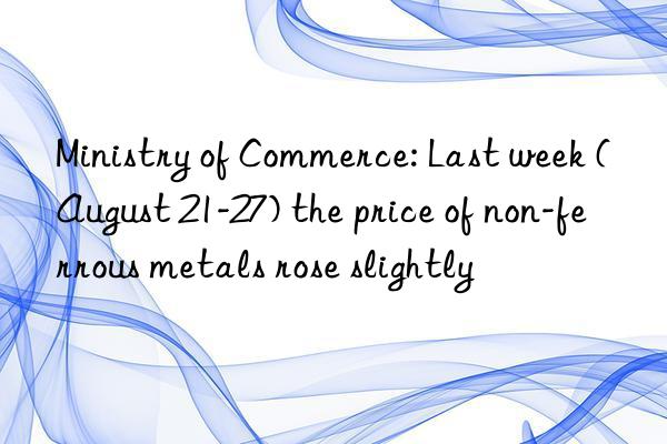 ministry of commerce: last week (august 21-27) the price of non-ferrous metals rose slightly