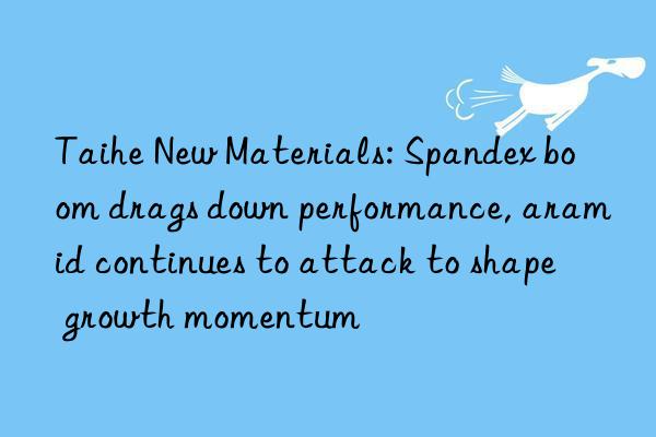 taihe new materials: spandex boom drags n performance, aramid continues to attack to shape growth momentum