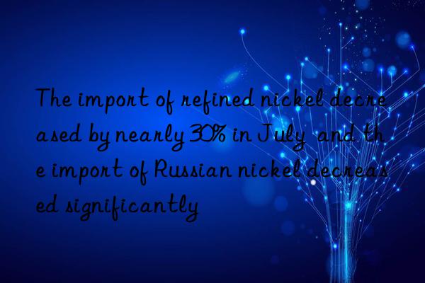 the import of refined nickel decreased by nearly 30% in july  and the import of russian nickel decreased significantly
