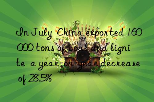 in july  china exported 160 000 tons of coal and lignite  a year-on-year decrease of 28.5%