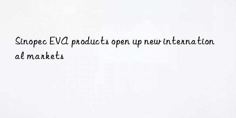 sinopec eva products open up new international markets