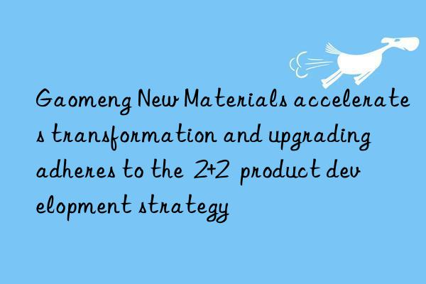 gaomeng new materials accelerates transformation and upgrading  adheres to the  2+2  product development strategy