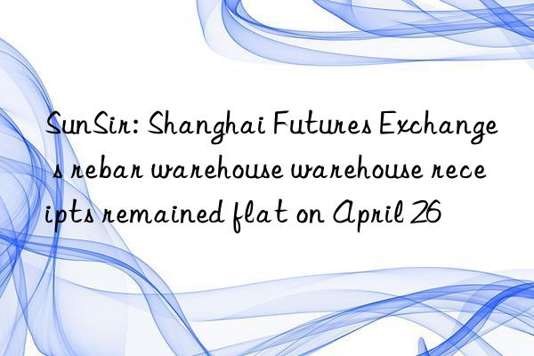 sunsir: shanghai futures exchange s rebar warehouse warehouse receipts remained flat on april 26