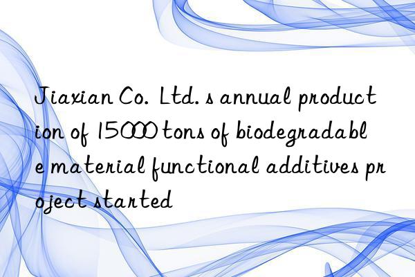 jiaxian co. ltd. s annual production of 15 000 tons of biodegradable material functional additives project started