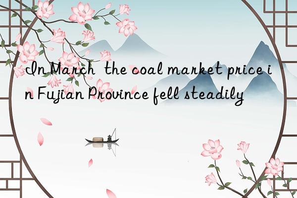 in march  the coal market price in fujian province fell steadily