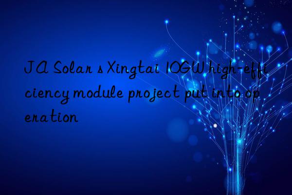 ja solar s xingtai 10gw high-efficiency module project put into operation