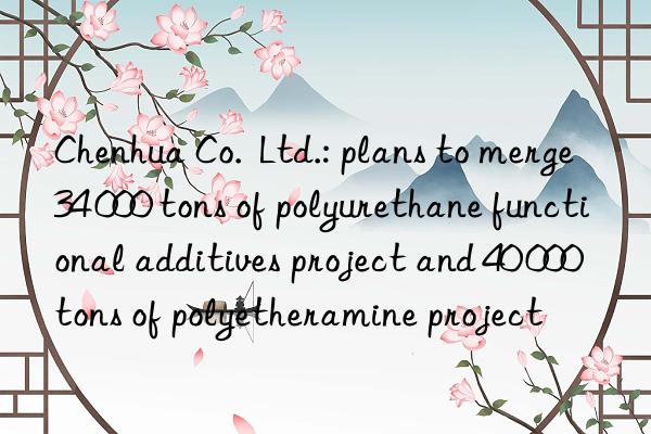 chenhua co. ltd.: plans to merge 34 000 tons of polyurethane functional additives project and 40 000 tons of polyetheramine project