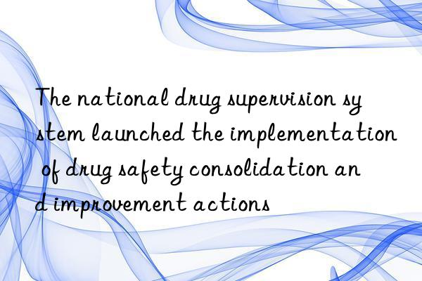 the national drug supervision system launched the implementation of drug safety consolidation and improvement actions