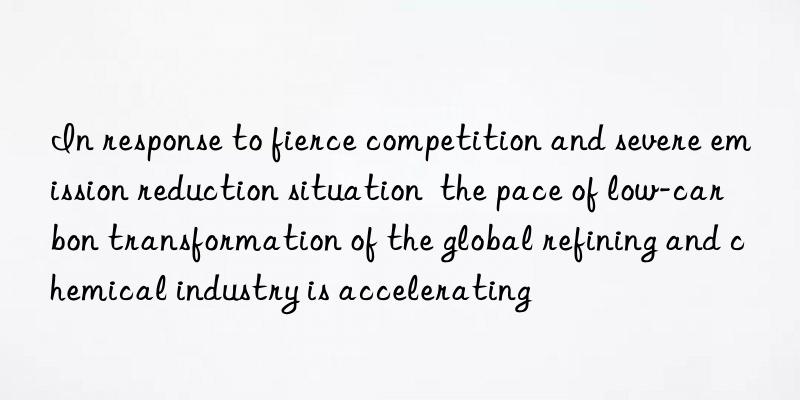 in response to fierce competition and severe emission reduction situation  the pace of low-carbon transformation of the global refining and chemical industry is accelerating