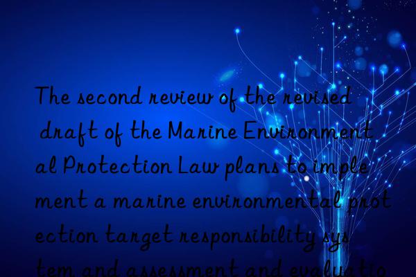 the second review of the revised draft of the marine environmental protection law plans to implement a marine environmental protection target responsibility system and assessment and evaluation system