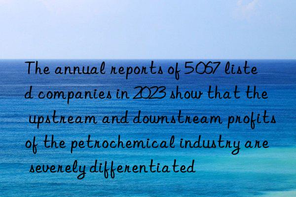 the annual reports of 5 067 listed companies in 2023 show that the upstream and nstream profits of the petrochemical industry are severely differentiated