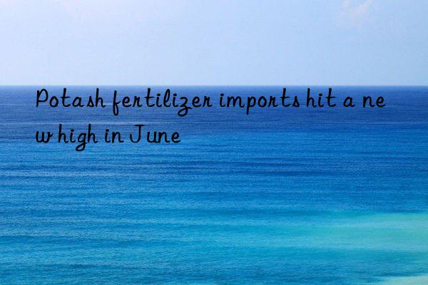 potash fertilizer imports hit a new high in june