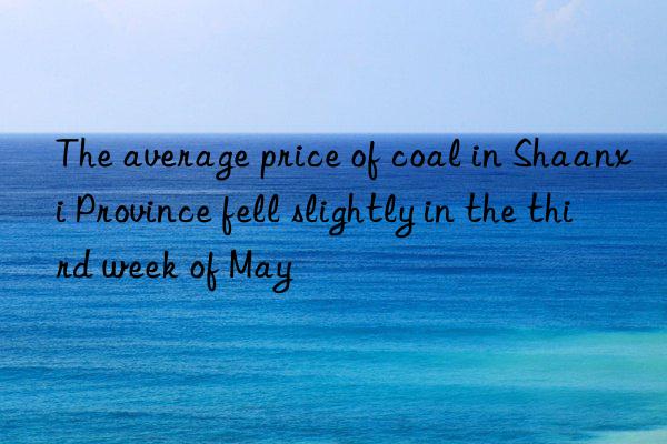 the average price of coal in shaanxi province fell slightly in the third week of may