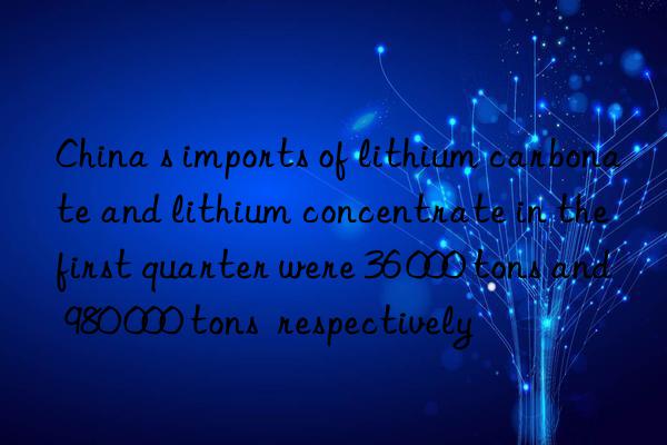 china s imports of lithium carbonate and lithium concentrate in the first quarter were 36 000 tons and 980 000 tons  respectively
