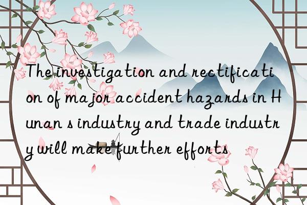 the investigation and rectification of major accident hazards in hunan s industry and trade industry will make further efforts