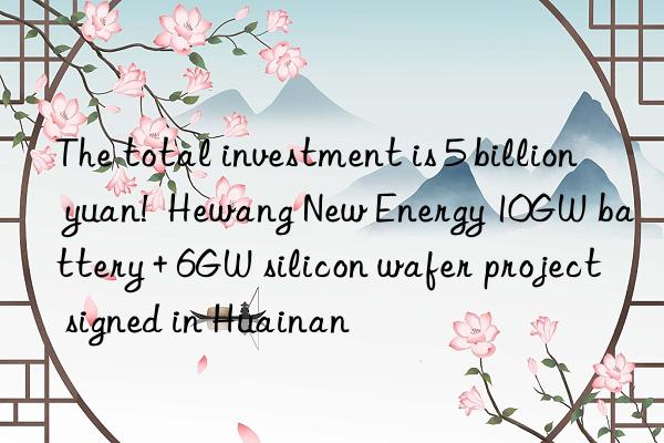 the total investment is 5 billion yuan!  hewang new energy 10gw battery + 6gw silicon wafer project signed in huainan