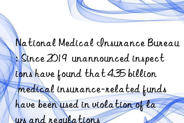 national medical insurance bureau: since 2019  unannounced inspections have found that 4.35 billion medical insurance-related funds have been used in violation of laws and regulations