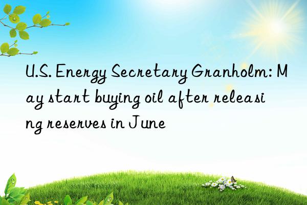 u.s. energy secretary granholm: may start buying oil after releasing reserves in june