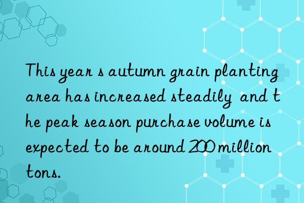 this year s autumn grain planting area has increased steadily  and the peak season purchase volume is expected to be around 200 million tons.