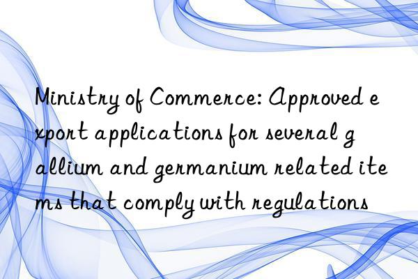 ministry of commerce: approved export applications for several gallium and germanium related items that comply with regulations