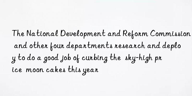 the national development and reform commission and other four departments research and deploy to do a good job of curbing the  sky-high price  moon cakes this year