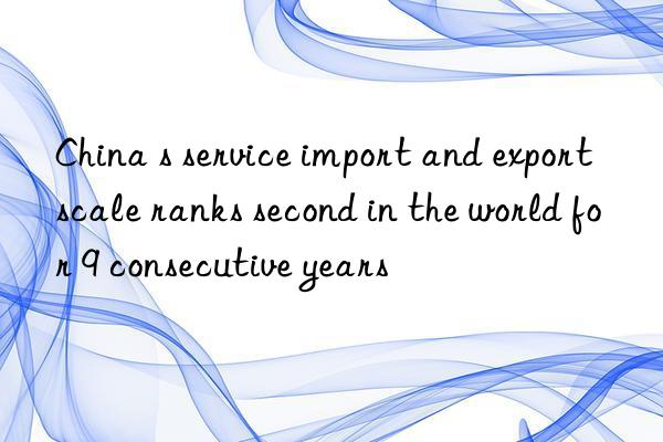 china s service import and export scale ranks second in the world for 9 consecutive years