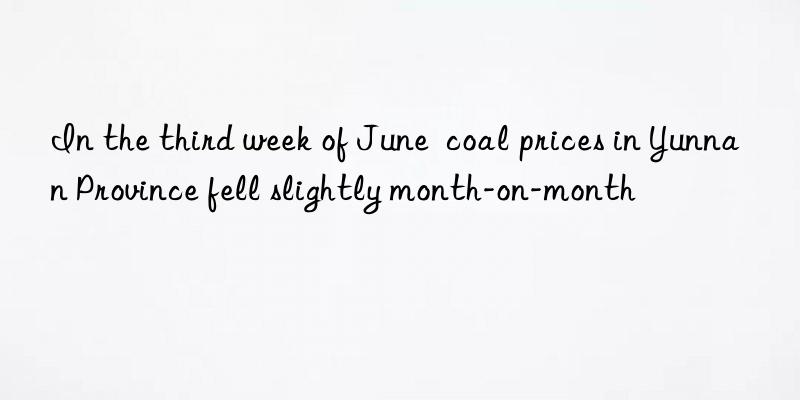 in the third week of june  coal prices in yunnan province fell slightly month-on-month